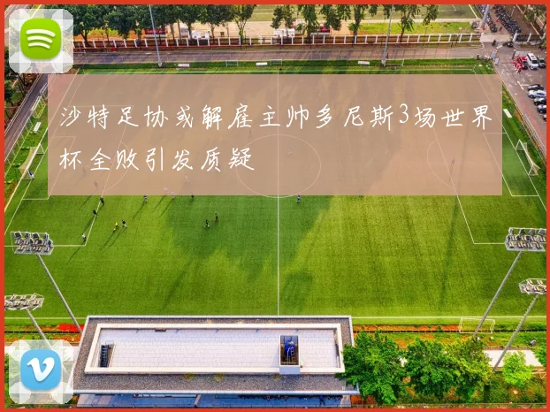 沙特足协或解雇主帅多尼斯3场世界杯全败引发质疑