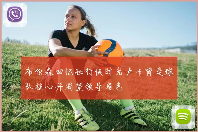 布伦森回忆独行侠时光卢卡曾是球队核心并渴望领导角色