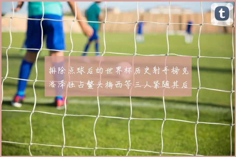 排除点球后的世界杯历史射手榜克洛泽独占鳌头梅西等三人紧随其后