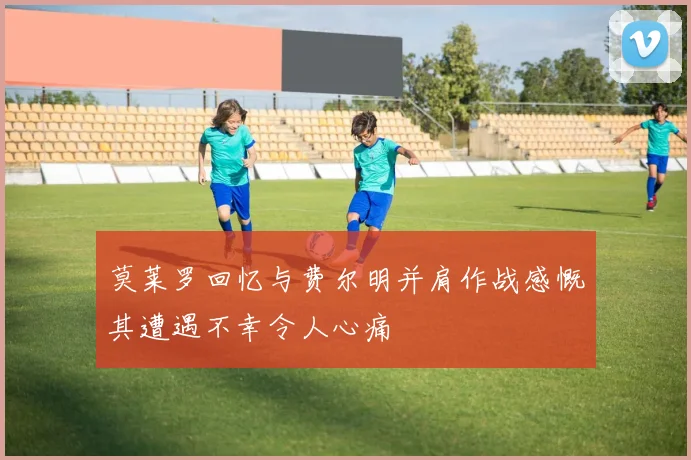 莫莱罗回忆与费尔明并肩作战感慨其遭遇不幸令人心痛