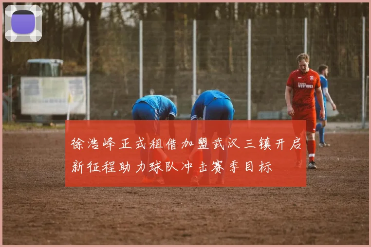 徐浩峰正式租借加盟武汉三镇开启新征程助力球队冲击赛季目标