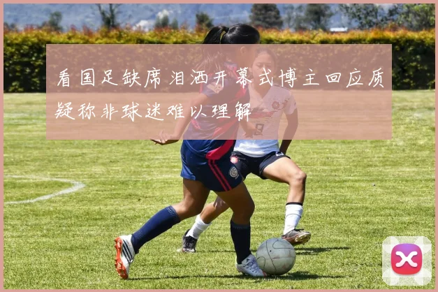 看国足缺席泪洒开幕式博主回应质疑称非球迷难以理解