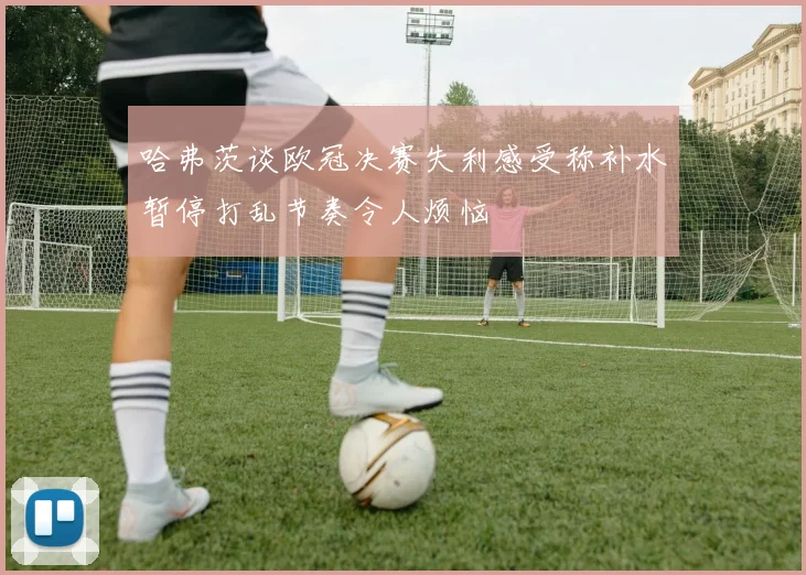 哈弗茨谈欧冠决赛失利感受称补水暂停打乱节奏令人烦恼