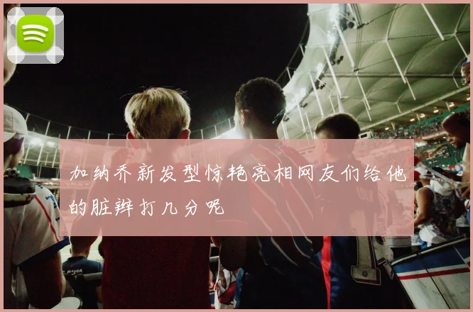 加纳乔新发型惊艳亮相网友们给他的脏辫打几分呢