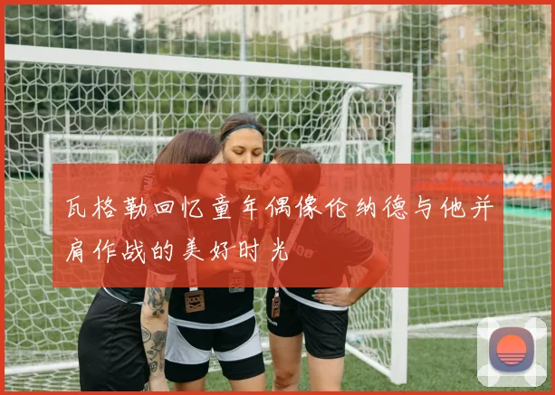 瓦格勒回忆童年偶像伦纳德与他并肩作战的美好时光