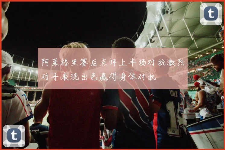阿莱格里赛后点评上半场对抗激烈对手表现出色赢得身体对抗