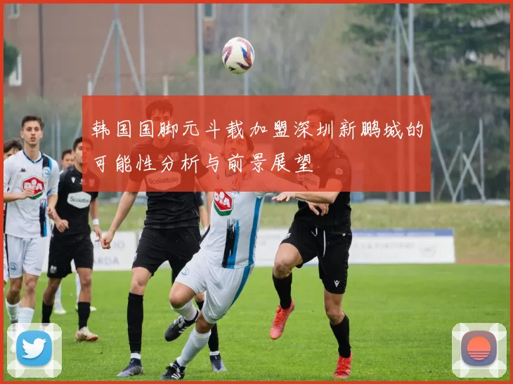 韩国国脚元斗载加盟深圳新鹏城的可能性分析与前景展望