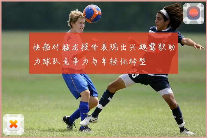 快船对猛龙报价表现出兴趣莺歌助力球队竞争力与年轻化转型