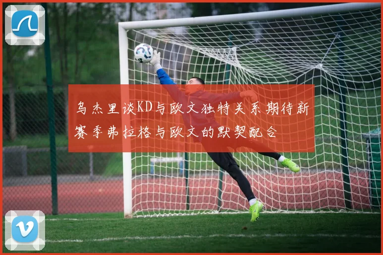 乌杰里谈KD与欧文独特关系期待新赛季弗拉格与欧文的默契配合