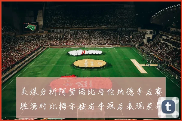 美媒分析阿努诺比与伦纳德季后赛胜场对比揭示猛龙夺冠后表现差异