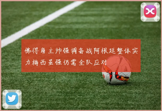 佛得角主帅强调备战阿根廷整体实力梅西虽强仍需全队应对