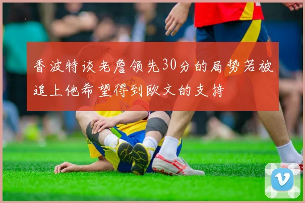 香波特谈老詹领先30分的局势若被追上他希望得到欧文的支持