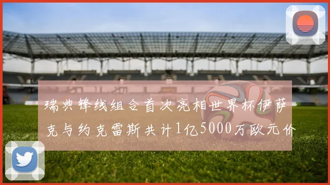 瑞典锋线组合首次亮相世界杯伊萨克与约克雷斯共计1亿5000万欧元价值