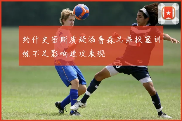 约什史密斯质疑汤普森兄弟投篮训练不足影响进攻表现