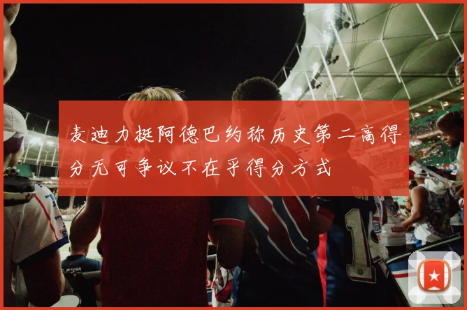 麦迪力挺阿德巴约称历史第二高得分无可争议不在乎得分方式