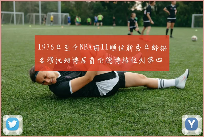 1976年至今NBA前11顺位新秀年龄排名穆托姆博居首伦德博格位列第四