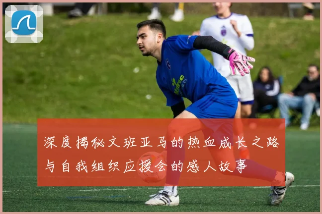 深度揭秘文班亚马的热血成长之路与自我组织应援会的感人故事