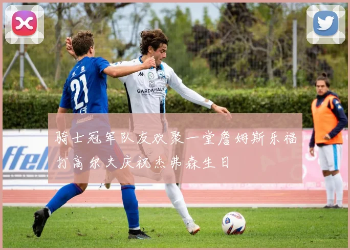 骑士冠军队友欢聚一堂詹姆斯乐福打高尔夫庆祝杰弗森生日