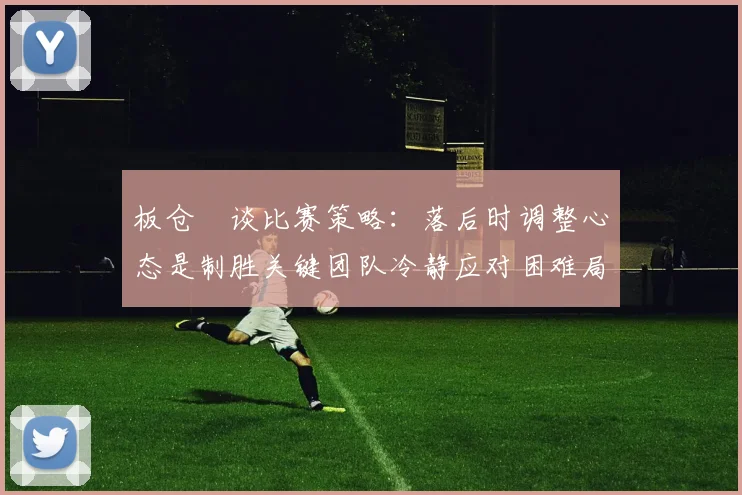 板仓滉谈比赛策略:落后时调整心态是制胜关键团队冷静应对困难局面