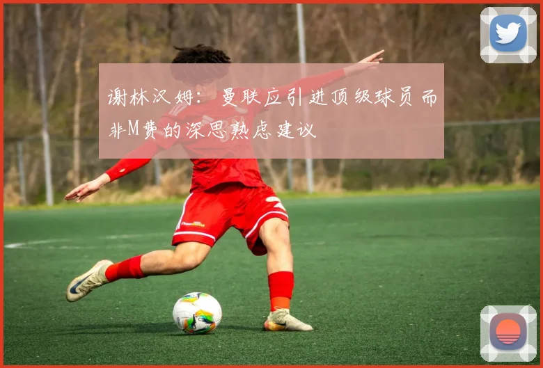 谢林汉姆:曼联应引进顶级球员而非M费的深思熟虑建议