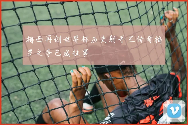 梅西再创世界杯历史射手王传奇梅罗之争已成往事