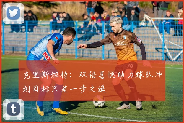 克里斯坦特：双倍喜悦助力球队冲刺目标只差一步之遥