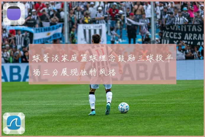 球哥谈家庭篮球理念鼓励三球投半场三分展现独特风格