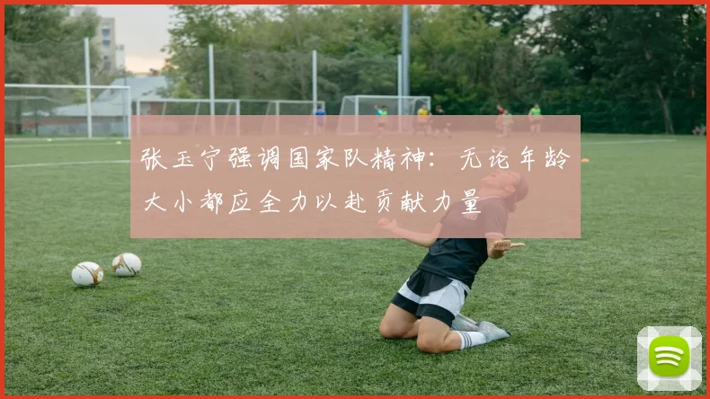 张玉宁强调国家队精神:无论年龄大小都应全力以赴贡献力量