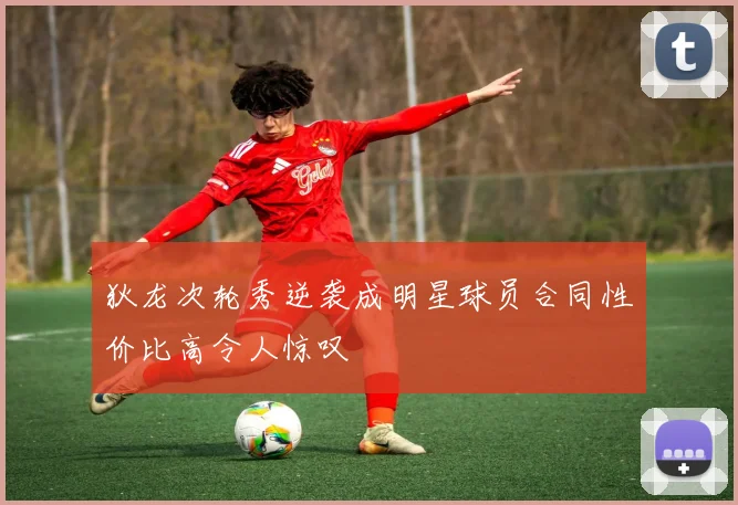 狄龙次轮秀逆袭成明星球员合同性价比高令人惊叹