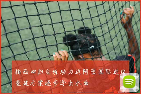 梅西回归合练助力迈阿密国际进攻重建方案逐步浮出水面
