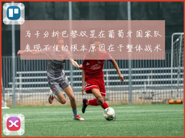 马卡分析巴黎双星在葡萄牙国家队表现不佳的根本原因在于整体战术体系问题